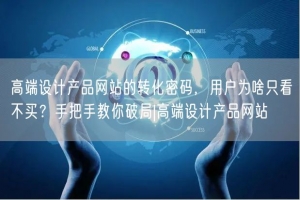高端设计产品网站的转化密码，用户为啥只看不买？手把手教你破局|高端设计产品网站